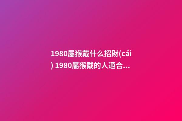 1980屬猴戴什么招財(cái) 1980屬猴戴的人適合戴的首飾介紹 1980年屬猴適合佩戴什么-第1張-觀點(diǎn)-玄機(jī)派